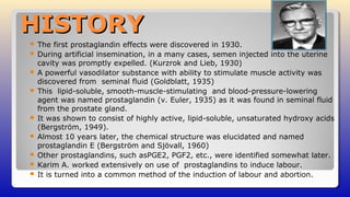 HISTORYHISTORY
 The first prostaglandin effects were discovered in 1930.
 During artificial insemination, in a many cases, semen injected into the uterine
cavity was promptly expelled. (Kurzrok and Lieb, 1930)
 A powerful vasodilator substance with ability to stimulate muscle activity was
discovered from seminal fluid (Goldblatt, 1935)
 This lipid-soluble, smooth-muscle-stimulating and blood-pressure-lowering
agent was named prostaglandin (v. Euler, 1935) as it was found in seminal fluid
from the prostate gland.
 It was shown to consist of highly active, lipid-soluble, unsaturated hydroxy acids
(Bergström, 1949).
 Almost 10 years later, the chemical structure was elucidated and named
prostaglandin E (Bergström and Sjövall, 1960)
 Other prostaglandins, such asPGE2, PGF2, etc., were identified somewhat later.
 Karim A. worked extensively on use of prostaglandins to induce labour.
 It is turned into a common method of the induction of labour and abortion.
 