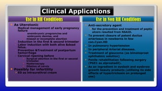 Clinical ApplicationsClinical Applications
 As Uterotonic
◦ Medical management of early pregnancy
failure
 anembryonic pregnancies and
 embryonic demise, and
 missed or incomplete abortion
◦ Induction in the first & second trimester
◦ Labor induction with both alive &dead
fetus.
◦ Prevention &Treatment of postpartum
hemorrhage
◦ Cervical ripening before
 Surgical abortion in the first or second
trimester
 Hysteroscopy
 Dilation of cervix
 Possibly for infertility
 ED as intraurethral cream
 Anti-secretory agent
for the prevention and treatment of peptic
ulcers resulted from NSAID.
 To prevent closure of patent ductus
arteriosus in newborns in few
con.Cyan.HD
 In pulmonary hypertension
 In peripheral Arterial diseases.
 Treatment of glaucoma (as bimatoprost
ophthalmic solution)
 Penile rehabilitation following surgery
(PGE1 as alprostadil).
 As an ingredient in eyelash and eyebrow
growth beauty products (utilising its side
effects of hypertrichosis on prolonged
use)
 
