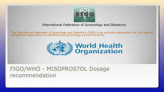 FIGO/WHO - MISOPROSTOL Dosage
recommendation
The International Federation of Gynecology and Obstetrics (FIGO) is an umbrella organization for 124 national
professional associations of obstetrics and gynecology around the world.
International Federation of Gynecology and Obstetrics
 