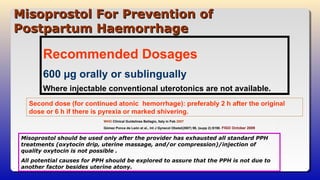 Misoprostol For Prevention ofMisoprostol For Prevention of
Postpartum HaemorrhagePostpartum Haemorrhage
WHO Clinical Guidelines Bellagio, Italy in Feb 2007
Gómez Ponce de León et al., Int J Gynecol Obstet(2007) 99, (supp 2):S190. FIGO October 2009
Recommended Dosages
600 µg orally or sublingually
Where injectable conventional uterotonics are not available.
Second dose (for continued atonic hemorrhage): preferably 2 h after the original
dose or 6 h if there is pyrexia or marked shivering.
Misoprostol should be used only after the provider has exhausted all standard PPH
treatments (oxytocin drip, uterine massage, and/or compression)/injection of
quality oxytocin is not possible .
All potential causes for PPH should be explored to assure that the PPH is not due to
another factor besides uterine atony.
 