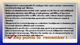 Key points to remember !Key points to remember !
Misoprostol is a prostaglandin E1 analogue that causes uterine contractions,
cervical softening and dilation.
Routes of administration include oral, vaginal, rectal, buccal, and sublingual.
Medication abortion with 200 mg of mifepristone and 800 g of buccal or
vaginal misoprostol is 95% to 98% effective with evidence-based regimens.
It is an effective cervical ripening agent priorto first-trimestersurgical
abortion.
Misoprostol forcervical ripening as a substitute for/adjuvant to laminaria prior
to second trimesterdilation and evacuation.
Misoprostol is an effective cervical ripening agent in premenopausal women
priorto hysteroscopy. The greatest benefit is seen in nulliparous women and
foroperative hysteroscopy. Whetherthe routine use of misoprostol priorto
hysteroscopy is beneficial is still unknown.
 