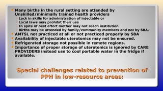 Special challenges related to prevention ofSpecial challenges related to prevention of
PPH in low-resource areas:PPH in low-resource areas:
 Many births in the rural setting are attended by
Unskilled/minimally trained health providers
◦ Lack in skills for administration of injectable or
◦ Local laws may prohibit their use
◦ In spite of best effort mother may not reach institution
◦ Births may be attended by family/community members and not by SBA.
 AMTSL not practiced at all or not practiced properly by SBA
 Availability of injectable uterotonics may not be ensured.
 Refrigerated storage not possible in remote regions.
 Importance of proper storage of uterotonics is ignored by CARE
PROVIDERS instead use to cool portable water in the fridge if
available.
 