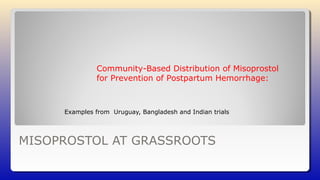 MISOPROSTOL AT GRASSROOTS
Examples from Uruguay, Bangladesh and Indian trials
Community-Based Distribution of Misoprostol
for Prevention of Postpartum Hemorrhage:
 