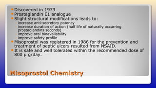 Misoprostol ChemistryMisoprostol Chemistry
Discovered in 1973
Prostaglandin E1 analogue
Slight structural modifications leads to:
◦ increase anti-secretory potency
◦ increase duration of action (half life of naturally occurring
prostaglandins seconds)
◦ improve oral bioavailability
◦ improve safety profile
Misoprostol was registered in 1986 for the prevention and
treatment of peptic ulcers resulted from NSAID.
It is safe and well tolerated within the recommended dose of
800 µ g/day.
 