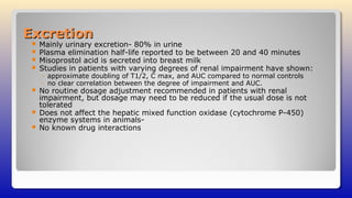 ExcretionExcretion
 Mainly urinary excretion- 80% in urine
 Plasma elimination half-life reported to be between 20 and 40 minutes
 Misoprostol acid is secreted into breast milk
 Studies in patients with varying degrees of renal impairment have shown:
◦ approximate doubling of T1/2, C max, and AUC compared to normal controls
◦ no clear correlation between the degree of impairment and AUC.
 No routine dosage adjustment recommended in patients with renal
impairment, but dosage may need to be reduced if the usual dose is not
tolerated
 Does not affect the hepatic mixed function oxidase (cytochrome P-450)
enzyme systems in animals-
 No known drug interactions
 
