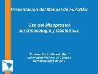 Presentación del Manual de FLASOG Uso del Misoprostol En Ginecología y Obstetricia Profesor Doctor Ricardo Rizzi Universidad Nacional de Córdoba Corrientes Mayo de 2010 