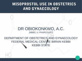 MISOPROSTOL USE IN OBSTETRICS
AND GYNAECOLOGY
DR OBIOKONKWO, A.C.
[MBBS, U. PHARCOURT]
DEPARTMENT OF OBSTETRICS AND GYNAECOLOGY
FEDERAL MEDICAL CENTRE BIRNIN KEBBI
KEBBI STATE
 