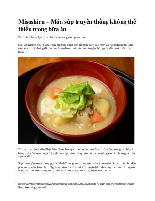 https://amthucnhatbansenvang.wordpress.com/2016/03/22/misoshiru-mon-sup-truyen-thong-khong-
the-thieu-trong-bua-an/
Misoshiru – Món súp truyền thống không thể
thiếu trong bữa ăn
Xem thêm: https://amthucnhatbansenvang.wordpress.com
Đối với những người yêu thích ẩm thực Nhật Bản thì bên cạnh các món ăn nổi tiếng như sushi,
tempura… thì không thể bỏ qua Misoshiru, một món súp truyền thống của đất nước mặt trời
mọc.
Từ xa xưa, người dân Nhật Bản đã có thói quen húp món canh Miso bổ dưỡng trong các bữa ăn
hàng ngày. Vị ngon ngọt đậm đà của súp miso hòa quyện cùng cơm trắng tạo nên hương vị tròn
vẹn và dễ ăn.
Súp miso gồm nước dùng gọi là “dashi” cùng với tương miso và các nguyên liệu cơ bản như đậu
phụ, rong biển, hành lá… Ngoài ra còn có thêm một số nguyên liệu khác tùy theo sở thích người
dùng và theo từng vùng, từng mùa nấm, khoai tây, tôm, cá, ngao, trai, củ cải.
 