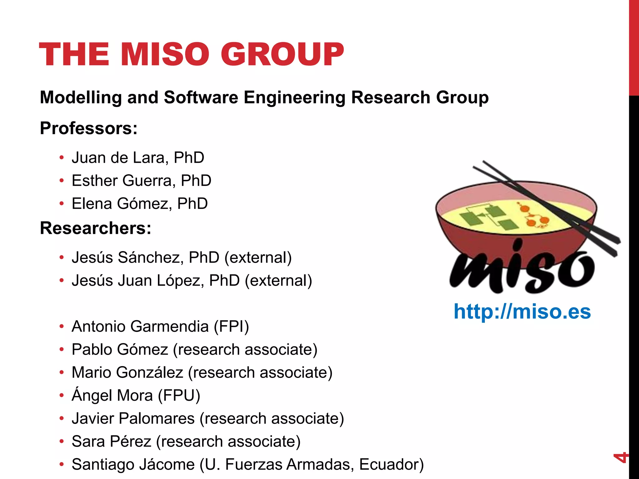 THE MISO GROUP
Modelling and Software Engineering Research Group
Professors:
• Juan de Lara, PhD
• Esther Guerra, PhD
• Elena Gómez, PhD
Researchers:
• Jesús Sánchez, PhD (external)
• Jesús Juan López, PhD (external)
• Antonio Garmendia (FPI)
• Pablo Gómez (research associate)
• Mario González (research associate)
• Ángel Mora (FPU)
• Javier Palomares (research associate)
• Sara Pérez (research associate)
• Santiago Jácome (U. Fuerzas Armadas, Ecuador)
4
http://miso.es
 