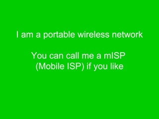 I am a portable wireless network You can call me a mISP  (Mobile ISP) if you like 