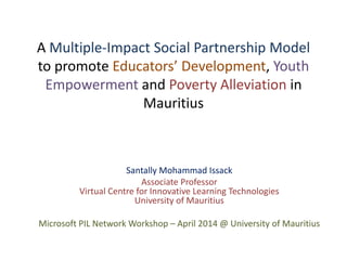 Santally Mohammad Issack
Associate Professor
Virtual Centre for Innovative Learning Technologies
University of Mauritius
Microsoft PIL Network Workshop – April 2014 @ University of Mauritius
A Multiple-Impact Social Partnership Model
to promote Educators’ Development, Youth
Empowerment and Poverty Alleviation in
Mauritius
 