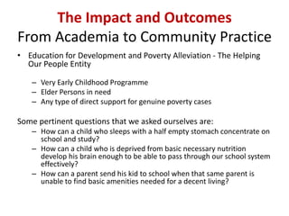 The Impact and Outcomes
From Academia to Community Practice
• Education for Development and Poverty Alleviation - The Helping
Our People Entity
– Very Early Childhood Programme
– Elder Persons in need
– Any type of direct support for genuine poverty cases
Some pertinent questions that we asked ourselves are:
– How can a child who sleeps with a half empty stomach concentrate on
school and study?
– How can a child who is deprived from basic necessary nutrition
develop his brain enough to be able to pass through our school system
effectively?
– How can a parent send his kid to school when that same parent is
unable to find basic amenities needed for a decent living?
 