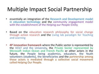 Multiple Impact Social Partnership
• essentially an integration of the Research and Development model
in education technology and the community engagement model
with the establishment of the Helping our People Entity
• Based on the education research philosophy for social change
through action research and the Living lab paradigm for Teaching
and Learning
• 4P innovation framework where the Public sector is represented by
the VCILT and the University, the Private Sector represented by
Microsoft Indian Ocean and French Pacific or other actors in the
future, the People being academics, educators, the Youth
volunteers (students), the beneficiaries and the partnership among
those actors is mediated through a collective social movement
called Helping Our People.
 