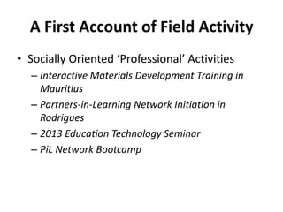 A First Account of Field Activity
• Socially Oriented ‘Professional’ Activities
– Interactive Materials Development Training in
Mauritius
– Partners-in-Learning Network Initiation in
Rodrigues
– 2013 Education Technology Seminar
– PiL Network Bootcamp
 