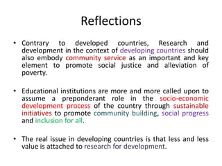Reflections
• Contrary to developed countries, Research and
development in the context of developing countries should
also embody community service as an important and key
element to promote social justice and alleviation of
poverty.
• Educational institutions are more and more called upon to
assume a preponderant role in the socio-economic
development process of the country through sustainable
initiatives to promote community building, social progress
and inclusion for all.
• The real issue in developing countries is that less and less
value is attached to research for development.
 