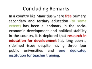 In a country like Mauritius where free primary,
secondary and tertiary education (to some
extent) has been a landmark in the socio-
economic development and political stability
in the country, it is deplored that research in
education for development has long been a
sidelined issue despite having three four
public universities and one dedicated
institution for teacher training.
Concluding Remarks
 
