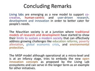 Living labs are emerging as a new model to support co-
creative, human-centric and user-driven research,
development and innovation in order to better cater for
people’s needs.
The Mauritian society is at a junction where traditional
models of research and development have started to show
their limits to sustain a modern society that can effectively
address growing challenges like education reforms, poverty
alleviation, global economic crisis, and environmental
protection.
The MISP model although operational at a micro-level and
is at an infancy stage, tries to embody the new open
innovation concepts as proposed by the Living Lab
ecosystems and can serve in the longer term as an example
for other initiatives.
Concluding Remarks
 