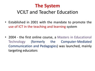 The System
VCILT and Teacher Education
• Established in 2001 with the mandate to promote the
use of ICT in the teaching and learning system
• 2004 - the first online course, a Masters in Educational
Technology (formerly the Computer-Mediated
Communication and Pedagogies) was launched, mainly
targeting educators
 