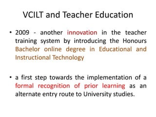 VCILT and Teacher Education
• 2009 - another innovation in the teacher
training system by introducing the Honours
Bachelor online degree in Educational and
Instructional Technology
• a first step towards the implementation of a
formal recognition of prior learning as an
alternate entry route to University studies.
 