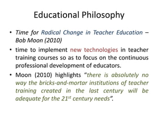 Educational Philosophy
• Time for Radical Change in Teacher Education –
Bob Moon (2010)
• time to implement new technologies in teacher
training courses so as to focus on the continuous
professional development of educators.
• Moon (2010) highlights “there is absolutely no
way the bricks-and-mortar institutions of teacher
training created in the last century will be
adequate for the 21st century needs”.
 