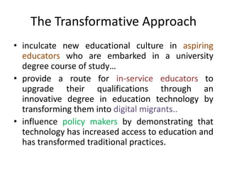 The Transformative Approach
• inculcate new educational culture in aspiring
educators who are embarked in a university
degree course of study…
• provide a route for in-service educators to
upgrade their qualifications through an
innovative degree in education technology by
transforming them into digital migrants..
• influence policy makers by demonstrating that
technology has increased access to education and
has transformed traditional practices.
 