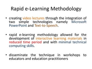 Rapid e-Learning Methodology
• creating video lectures through the integration of
two simple technologies namely Microsoft
PowerPoint and Text-to-Speech.
• rapid e-learning methodology allowed for the
development of interactive learning materials in
reduced time period and with minimal technical
computing skills.
• disseminate the technique in workshops to
educators and education practitioners
 