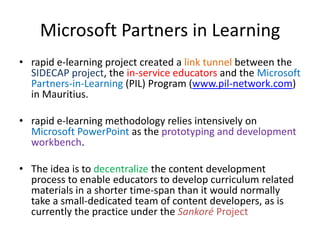 Microsoft Partners in Learning
• rapid e-learning project created a link tunnel between the
SIDECAP project, the in-service educators and the Microsoft
Partners-in-Learning (PIL) Program (www.pil-network.com)
in Mauritius.
• rapid e-learning methodology relies intensively on
Microsoft PowerPoint as the prototyping and development
workbench.
• The idea is to decentralize the content development
process to enable educators to develop curriculum related
materials in a shorter time-span than it would normally
take a small-dedicated team of content developers, as is
currently the practice under the Sankoré Project
 
