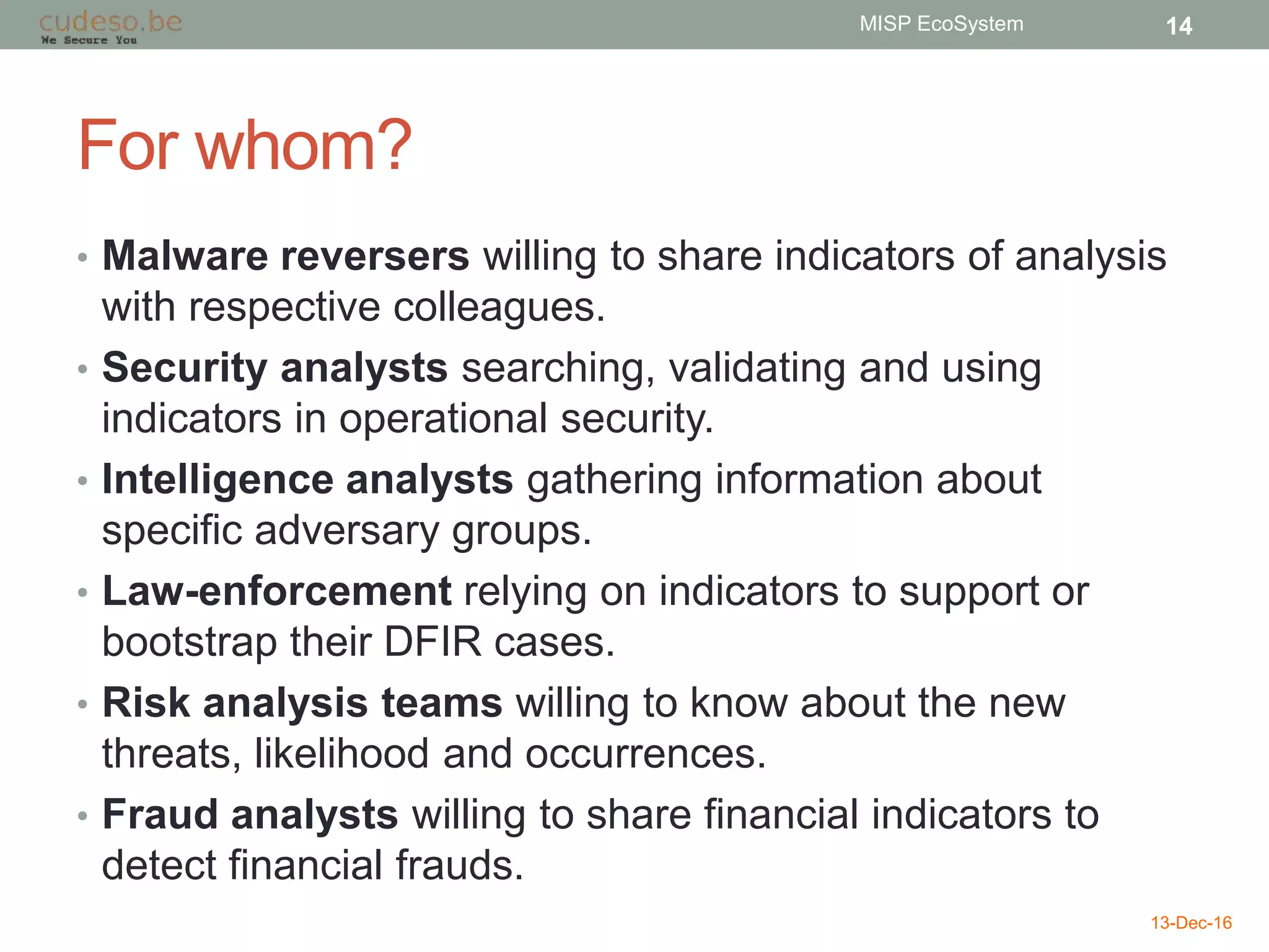 For whom?
• Malware reversers willing to share indicators of analysis
with respective colleagues.
• Security analysts searching, validating and using
indicators in operational security.
• Intelligence analysts gathering information about
specific adversary groups.
• Law-enforcement relying on indicators to support or
bootstrap their DFIR cases.
• Risk analysis teams willing to know about the new
threats, likelihood and occurrences.
• Fraud analysts willing to share financial indicators to
detect financial frauds.
13-Dec-16
MISP EcoSystem 14
 