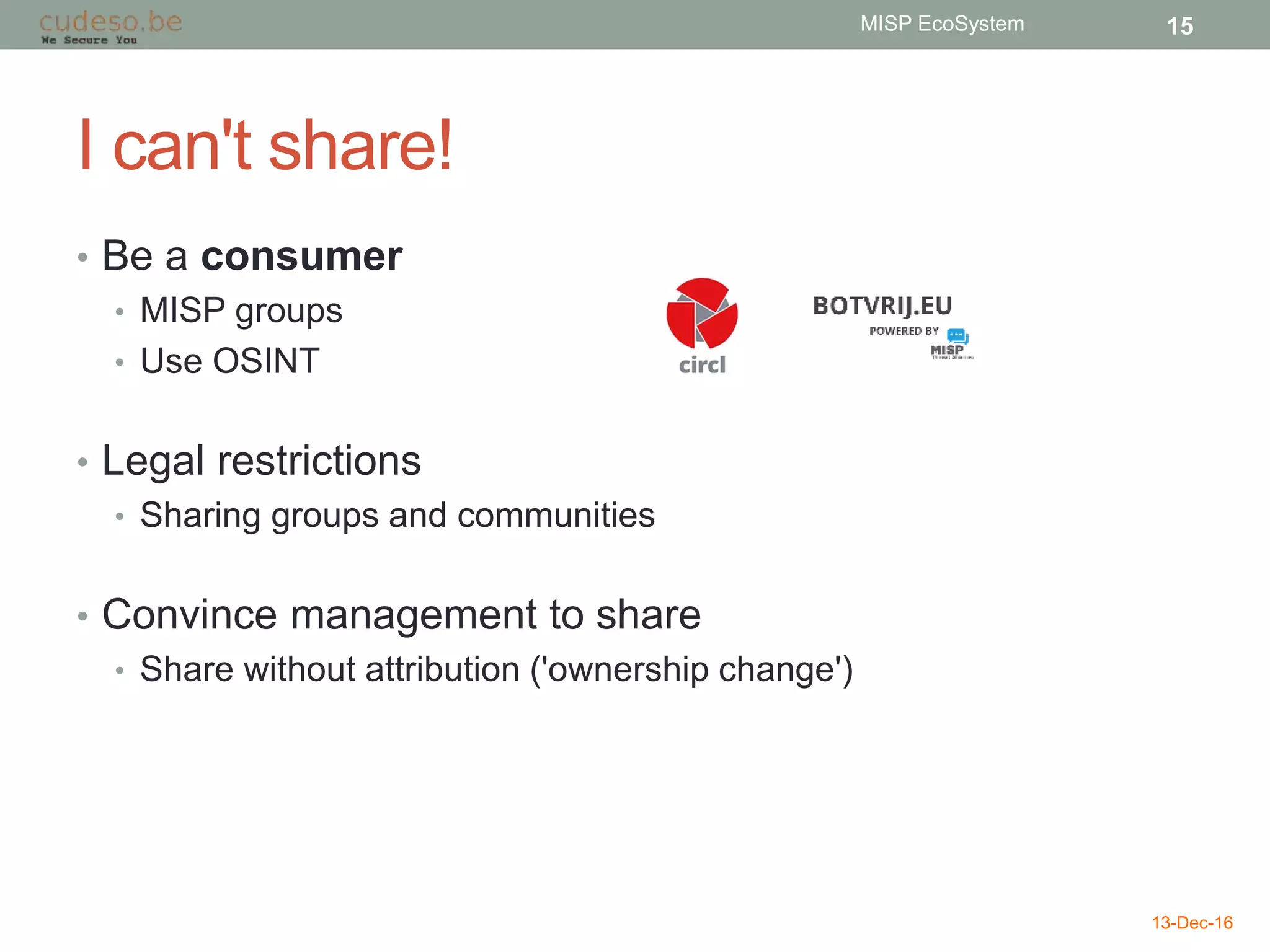 I can't share!
• Be a consumer
• MISP groups
• Use OSINT
• Legal restrictions
• Sharing groups and communities
• Convince management to share
• Share without attribution ('ownership change')
13-Dec-16
MISP EcoSystem 15
 
