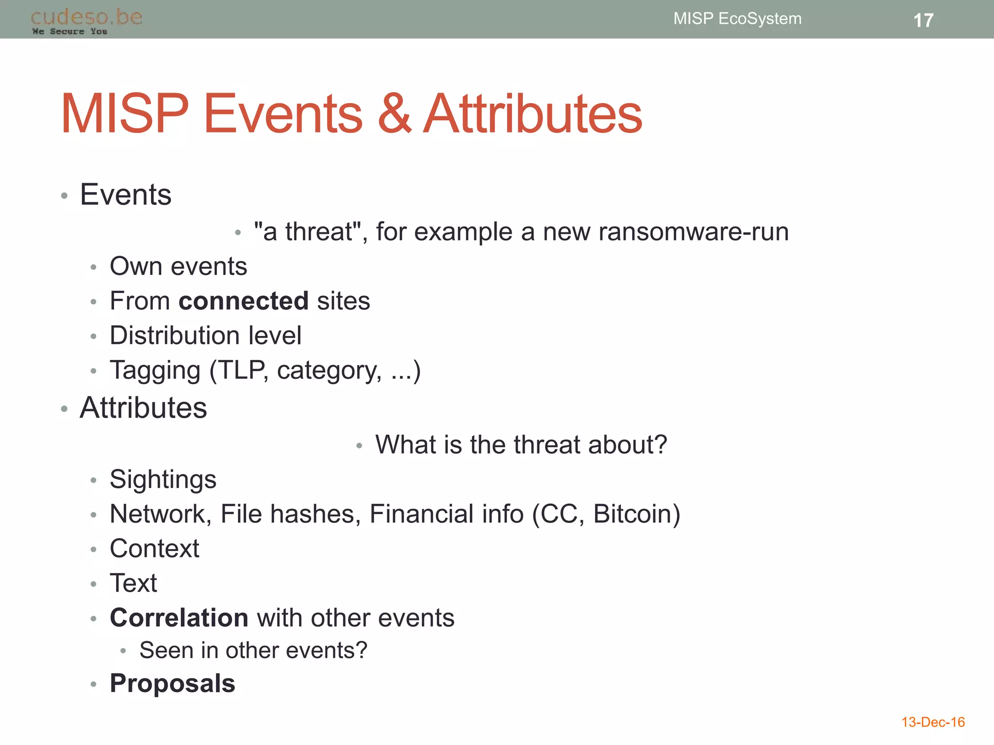 MISP Events & Attributes
• Events
• "a threat", for example a new ransomware-run
• Own events
• From connected sites
• Distribution level
• Tagging (TLP, category, ...)
• Attributes
• What is the threat about?
• Sightings
• Network, File hashes, Financial info (CC, Bitcoin)
• Context
• Text
• Correlation with other events
• Seen in other events?
• Proposals
13-Dec-16
MISP EcoSystem 17
 