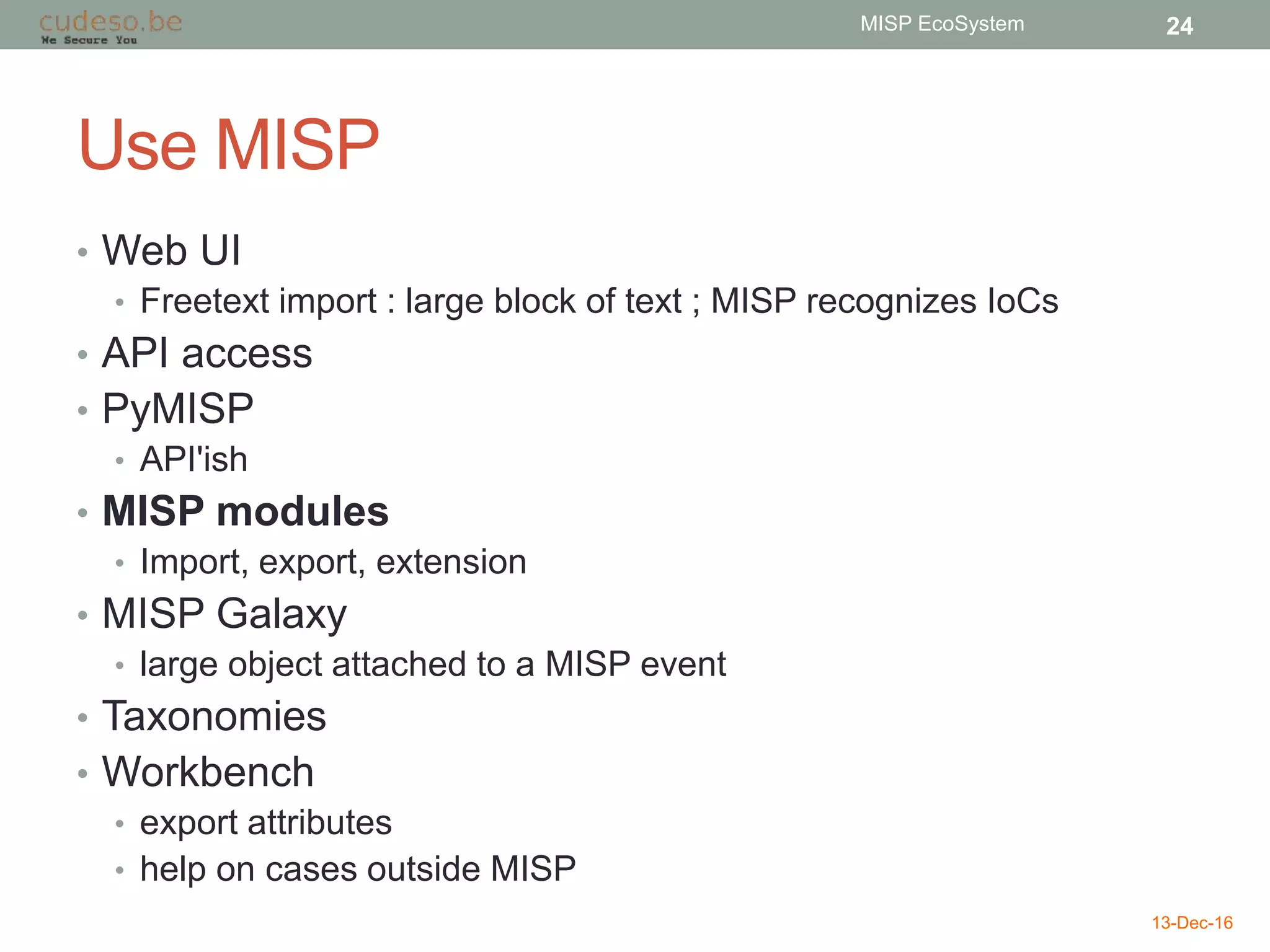 Use MISP
• Web UI
• Freetext import : large block of text ; MISP recognizes IoCs
• API access
• PyMISP
• API'ish
• MISP modules
• Import, export, extension
• MISP Galaxy
• large object attached to a MISP event
• Taxonomies
• Workbench
• export attributes
• help on cases outside MISP
13-Dec-16
MISP EcoSystem 24
 