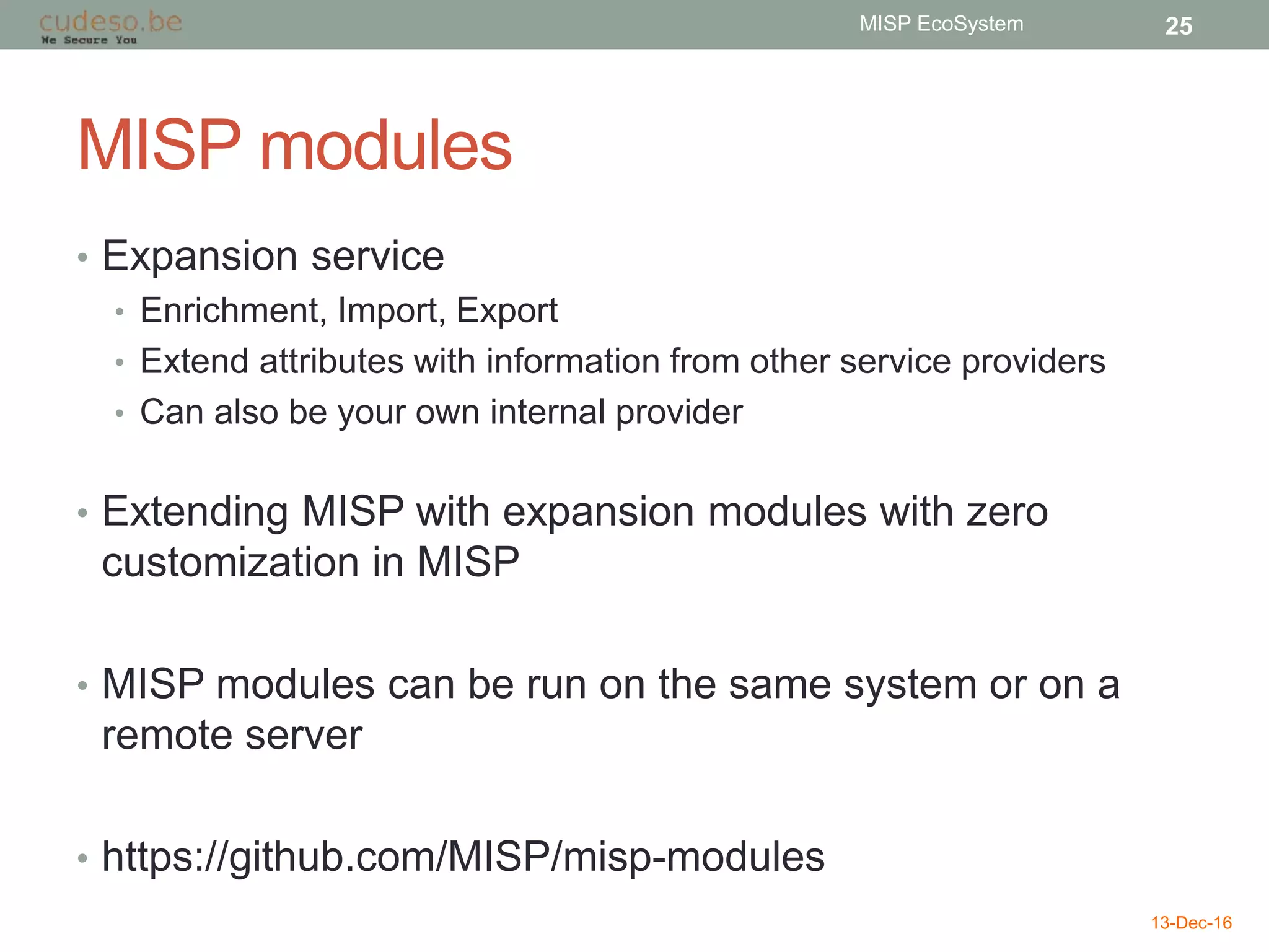 MISP modules
• Expansion service
• Enrichment, Import, Export
• Extend attributes with information from other service providers
• Can also be your own internal provider
• Extending MISP with expansion modules with zero
customization in MISP
• MISP modules can be run on the same system or on a
remote server
• https://github.com/MISP/misp-modules
13-Dec-16
MISP EcoSystem 25
 
