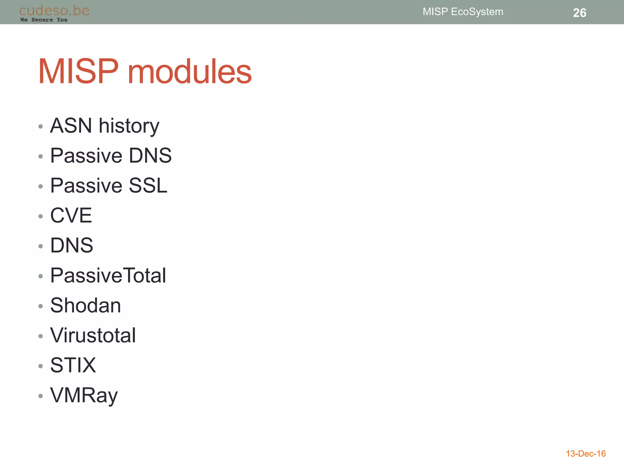 MISP modules
• ASN history
• Passive DNS
• Passive SSL
• CVE
• DNS
• PassiveTotal
• Shodan
• Virustotal
• STIX
• VMRay
13-Dec-16
MISP EcoSystem 26
 