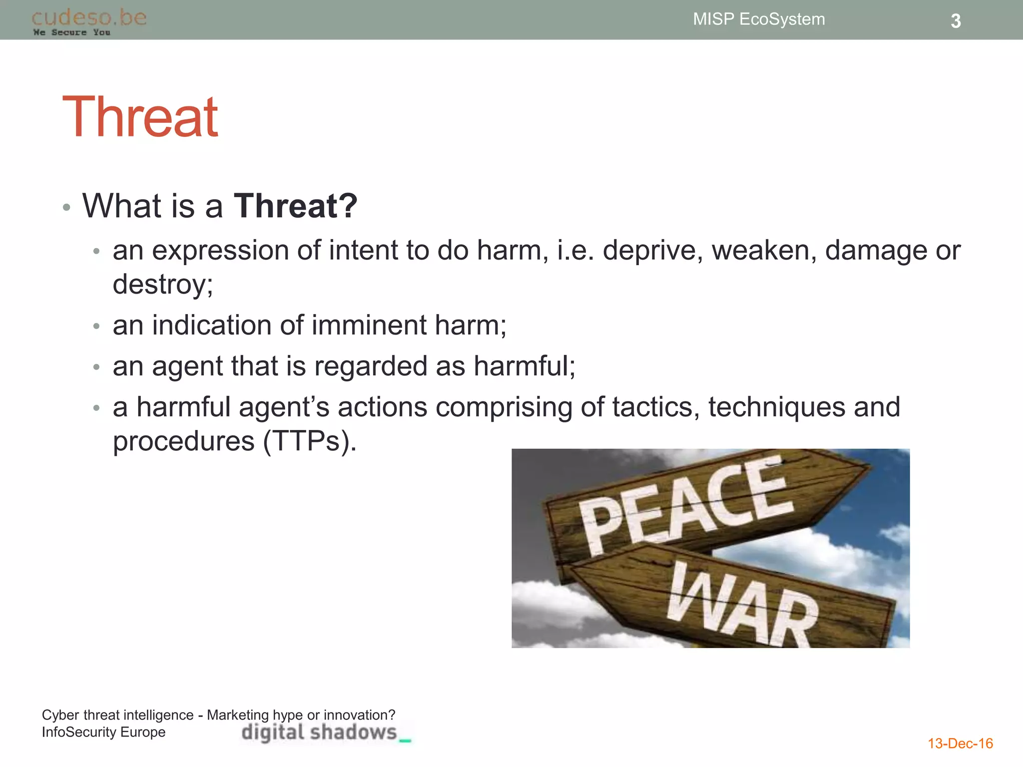 Threat
• What is a Threat?
• an expression of intent to do harm, i.e. deprive, weaken, damage or
destroy;
• an indication of imminent harm;
• an agent that is regarded as harmful;
• a harmful agent’s actions comprising of tactics, techniques and
procedures (TTPs).
13-Dec-16
MISP EcoSystem 3
Cyber threat intelligence - Marketing hype or innovation?
InfoSecurity Europe
 