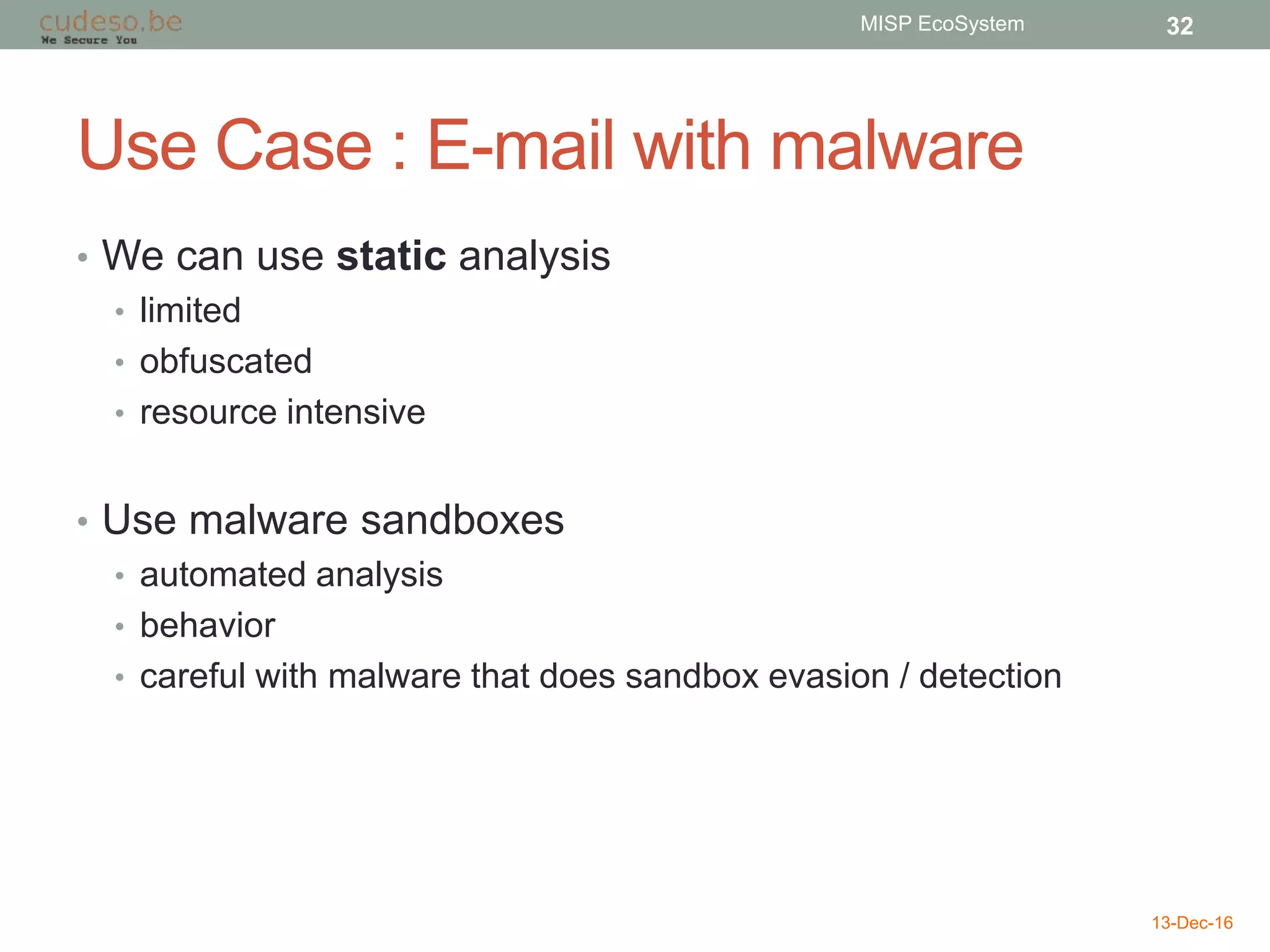 Use Case : E-mail with malware
• We can use static analysis
• limited
• obfuscated
• resource intensive
• Use malware sandboxes
• automated analysis
• behavior
• careful with malware that does sandbox evasion / detection
13-Dec-16
MISP EcoSystem 32
 