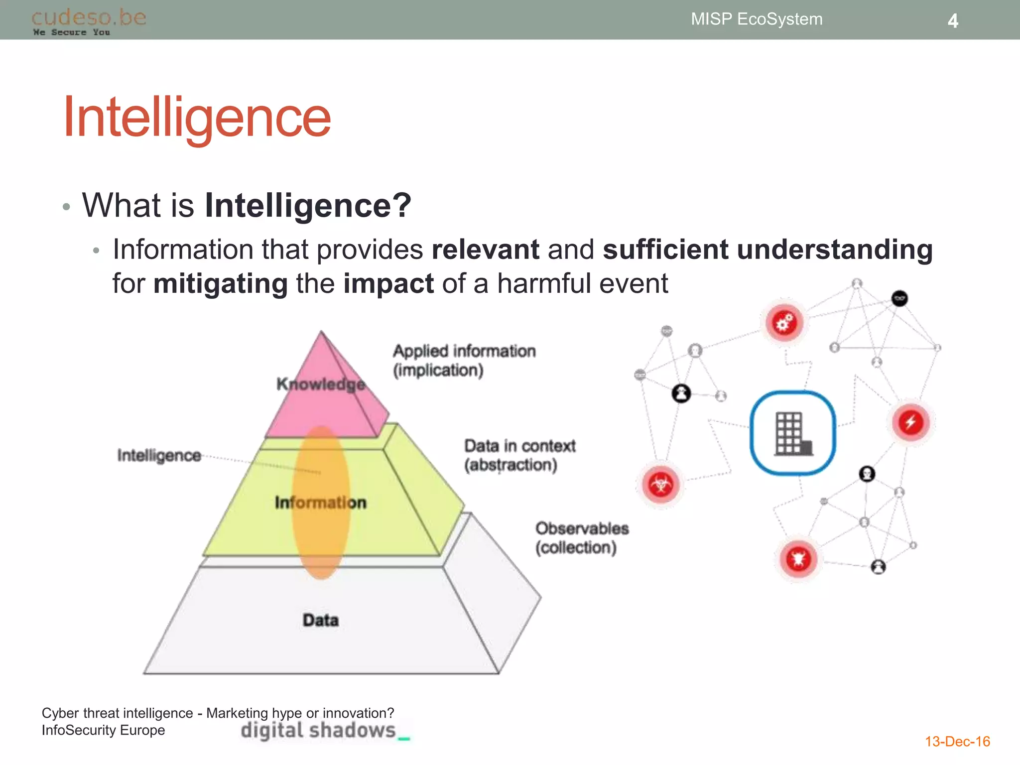 Intelligence
• What is Intelligence?
• Information that provides relevant and sufficient understanding
for mitigating the impact of a harmful event
13-Dec-16
MISP EcoSystem 4
Cyber threat intelligence - Marketing hype or innovation?
InfoSecurity Europe
 