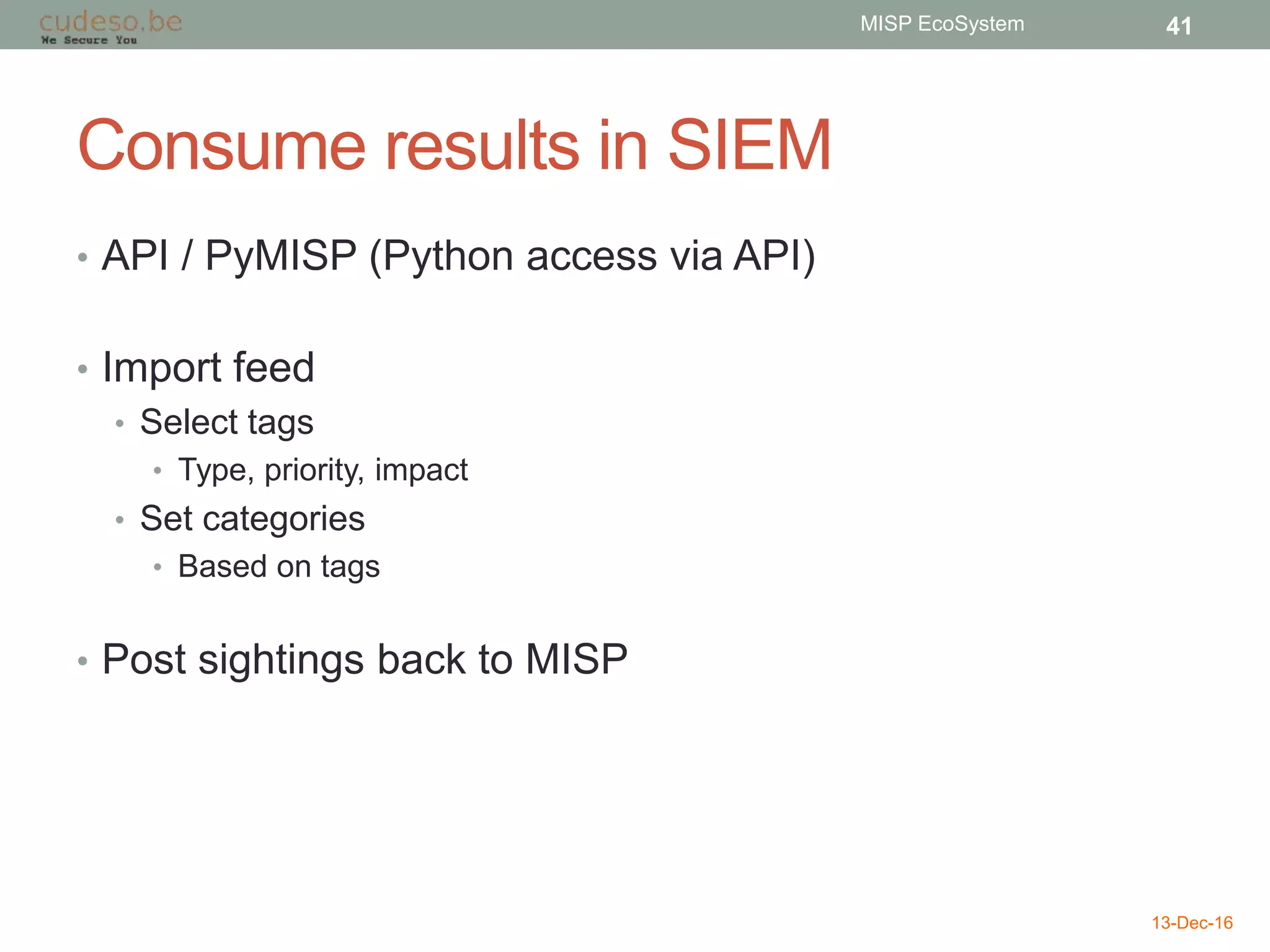 Consume results in SIEM
• API / PyMISP (Python access via API)
• Import feed
• Select tags
• Type, priority, impact
• Set categories
• Based on tags
• Post sightings back to MISP
13-Dec-16
MISP EcoSystem 41
 