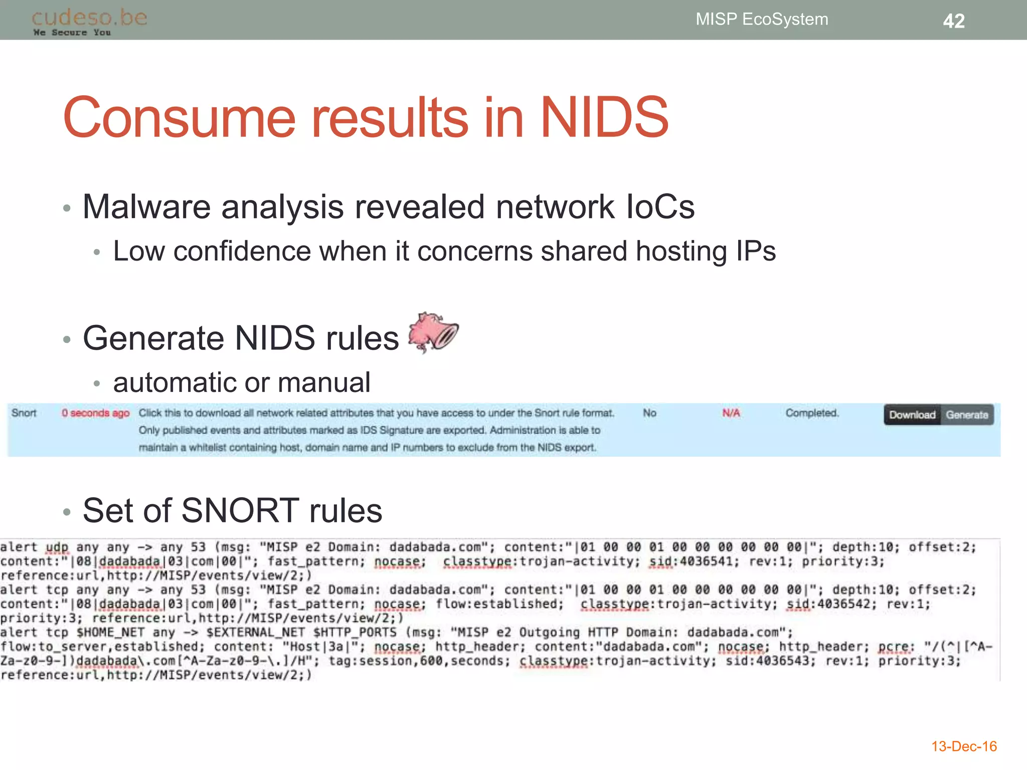 Consume results in NIDS
• Malware analysis revealed network IoCs
• Low confidence when it concerns shared hosting IPs
• Generate NIDS rules
• automatic or manual
• Set of SNORT rules
13-Dec-16
MISP EcoSystem 42
 