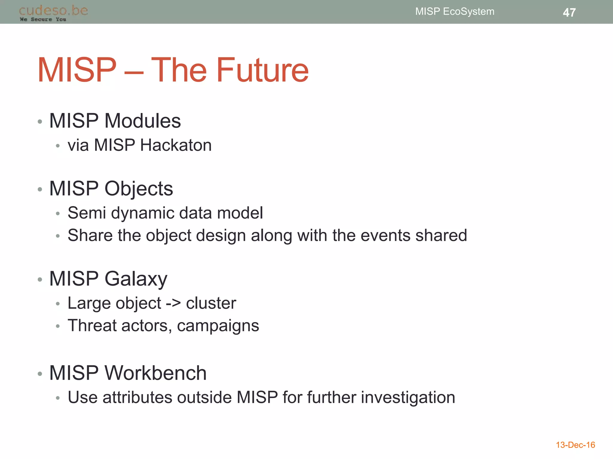 MISP – The Future
• MISP Modules
• via MISP Hackaton
• MISP Objects
• Semi dynamic data model
• Share the object design along with the events shared
• MISP Galaxy
• Large object -> cluster
• Threat actors, campaigns
• MISP Workbench
• Use attributes outside MISP for further investigation
13-Dec-16
MISP EcoSystem 47
 