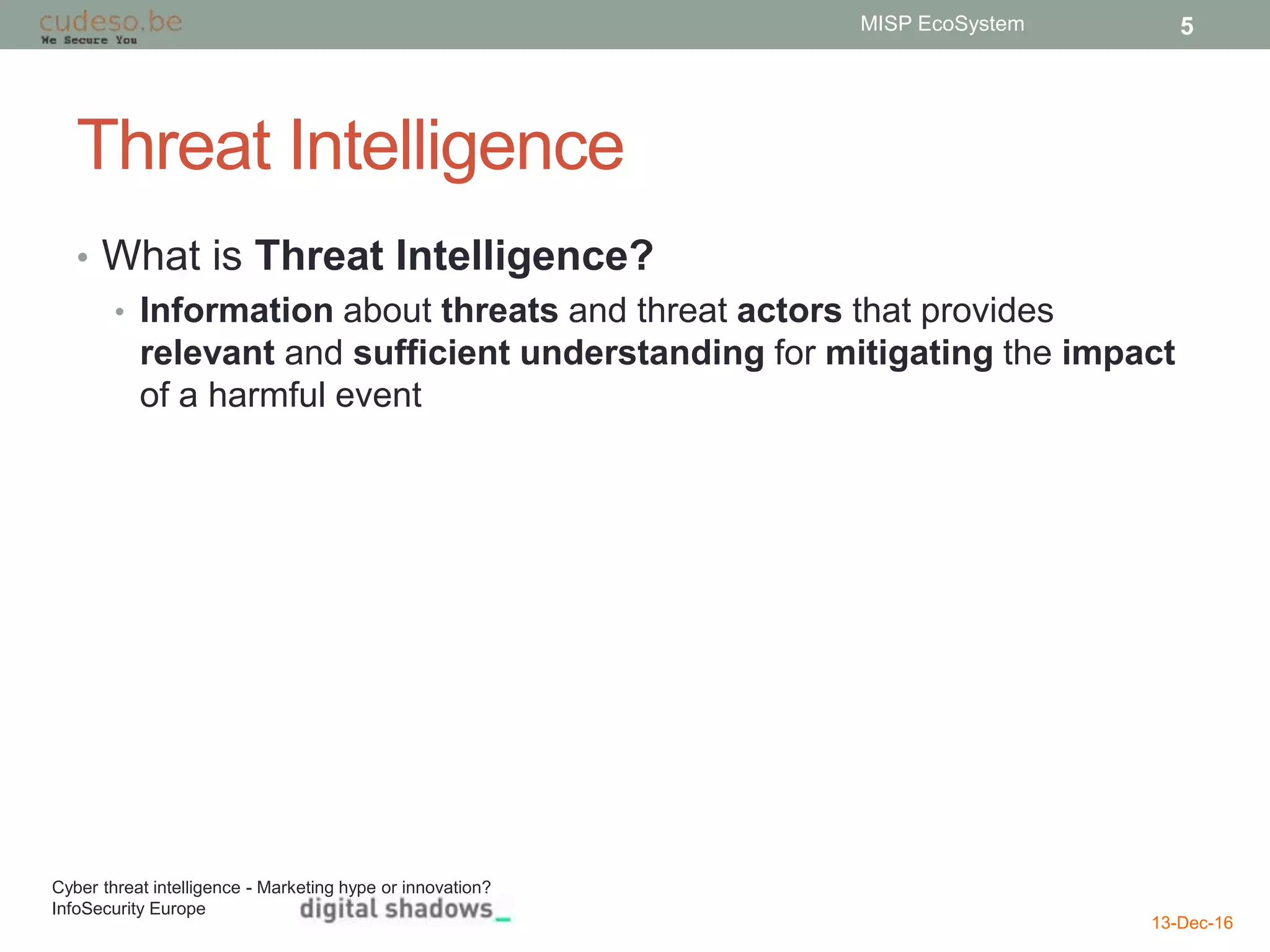 Threat Intelligence
• What is Threat Intelligence?
• Information about threats and threat actors that provides
relevant and sufficient understanding for mitigating the impact
of a harmful event
13-Dec-16
MISP EcoSystem 5
Cyber threat intelligence - Marketing hype or innovation?
InfoSecurity Europe
 