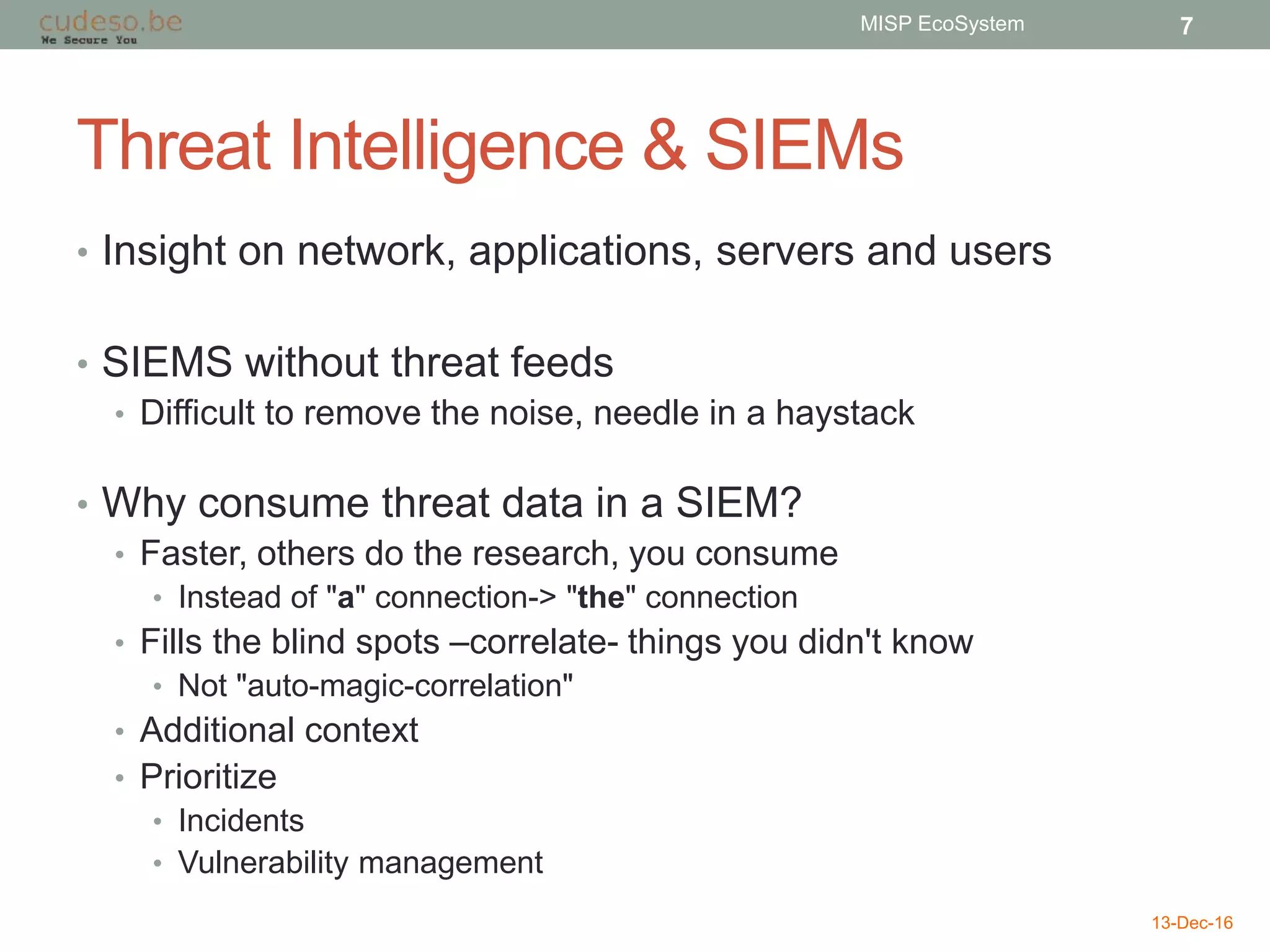 Threat Intelligence & SIEMs
• Insight on network, applications, servers and users
• SIEMS without threat feeds
• Difficult to remove the noise, needle in a haystack
• Why consume threat data in a SIEM?
• Faster, others do the research, you consume
• Instead of "a" connection-> "the" connection
• Fills the blind spots –correlate- things you didn't know
• Not "auto-magic-correlation"
• Additional context
• Prioritize
• Incidents
• Vulnerability management
13-Dec-16
MISP EcoSystem 7
 