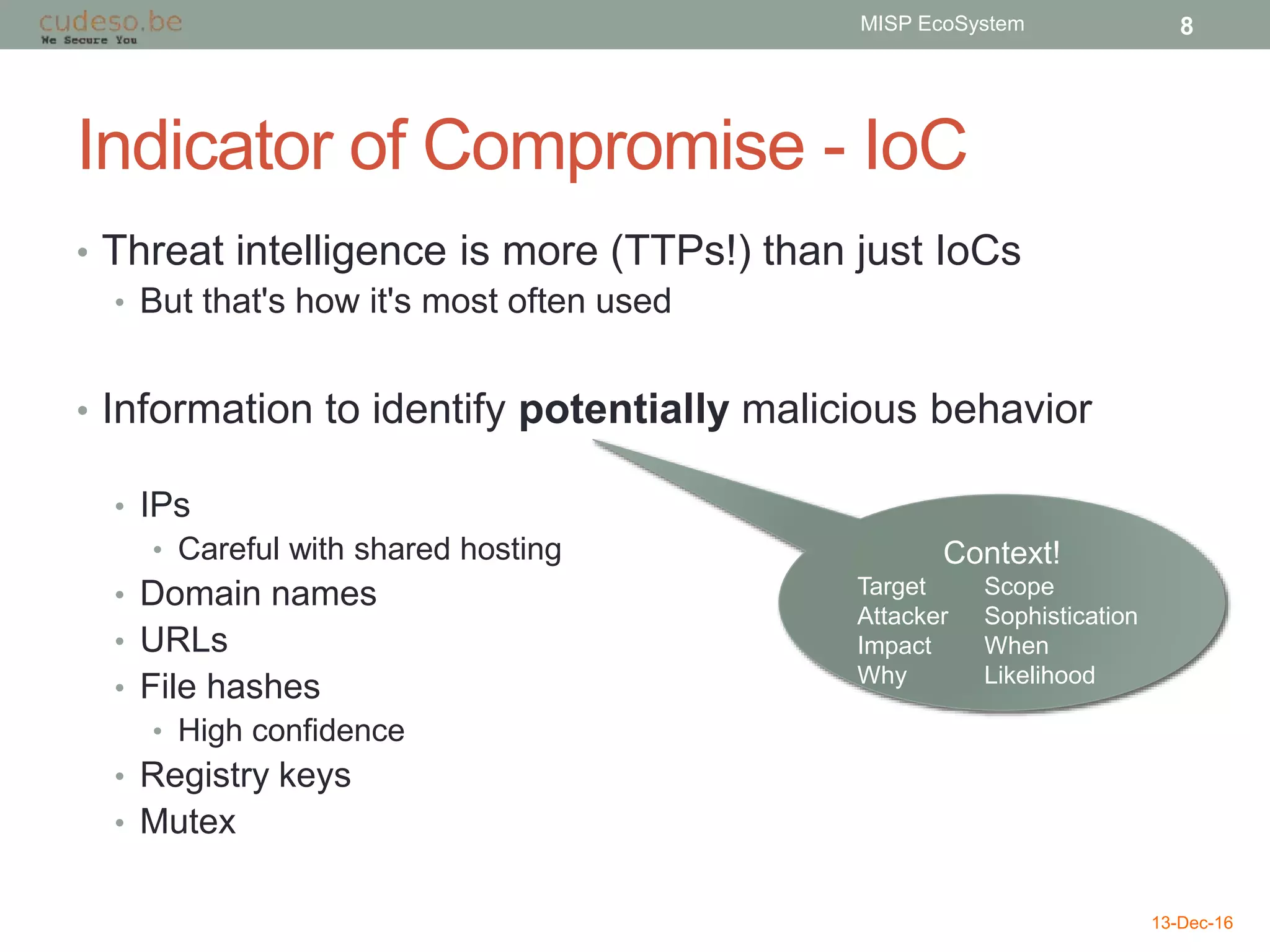 Indicator of Compromise - IoC
• Threat intelligence is more (TTPs!) than just IoCs
• But that's how it's most often used
• Information to identify potentially malicious behavior
• IPs
• Careful with shared hosting
• Domain names
• URLs
• File hashes
• High confidence
• Registry keys
• Mutex
13-Dec-16
MISP EcoSystem 8
Context!
Target Scope
Attacker Sophistication
Impact When
Why Likelihood
 