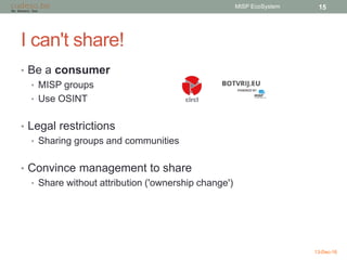 I can't share!
• Be a consumer
• MISP groups
• Use OSINT
• Legal restrictions
• Sharing groups and communities
• Convince management to share
• Share without attribution ('ownership change')
13-Dec-16
MISP EcoSystem 15
 