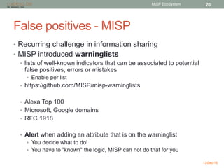 False positives - MISP
• Recurring challenge in information sharing
• MISP introduced warninglists
• lists of well-known indicators that can be associated to potential
false positives, errors or mistakes
• Enable per list
• https://github.com/MISP/misp-warninglists
• Alexa Top 100
• Microsoft, Google domains
• RFC 1918
• Alert when adding an attribute that is on the warninglist
• You decide what to do!
• You have to "known" the logic, MISP can not do that for you
13-Dec-16
MISP EcoSystem 20
 