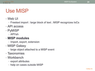 Use MISP
• Web UI
• Freetext import : large block of text ; MISP recognizes IoCs
• API access
• PyMISP
• API'ish
• MISP modules
• Import, export, extension
• MISP Galaxy
• large object attached to a MISP event
• Taxonomies
• Workbench
• export attributes
• help on cases outside MISP
13-Dec-16
MISP EcoSystem 24
 