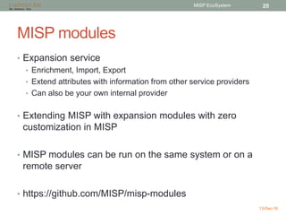MISP modules
• Expansion service
• Enrichment, Import, Export
• Extend attributes with information from other service providers
• Can also be your own internal provider
• Extending MISP with expansion modules with zero
customization in MISP
• MISP modules can be run on the same system or on a
remote server
• https://github.com/MISP/misp-modules
13-Dec-16
MISP EcoSystem 25
 