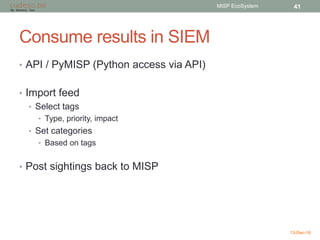 Consume results in SIEM
• API / PyMISP (Python access via API)
• Import feed
• Select tags
• Type, priority, impact
• Set categories
• Based on tags
• Post sightings back to MISP
13-Dec-16
MISP EcoSystem 41
 