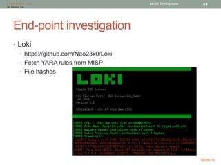 End-point investigation
• Loki
• https://github.com/Neo23x0/Loki
• Fetch YARA rules from MISP
• File hashes
13-Dec-16
MISP EcoSystem 44
 