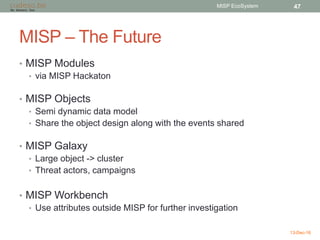 MISP – The Future
• MISP Modules
• via MISP Hackaton
• MISP Objects
• Semi dynamic data model
• Share the object design along with the events shared
• MISP Galaxy
• Large object -> cluster
• Threat actors, campaigns
• MISP Workbench
• Use attributes outside MISP for further investigation
13-Dec-16
MISP EcoSystem 47
 