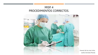 MISP. 4
PROCEDIMIENTOS CORRECTOS.
Presenta: Sld. Aux. Asist. Enfría.
Josefina Hernández Miranda
 